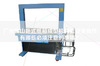 廣州佛山臥式紙箱成型機(jī)崗位安全操作(有哪些必須注意的事項(xiàng)？)