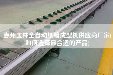 惠州玉林全自動紙箱成型機供應商廠家(如何選擇z合適的產品)