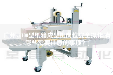廣州xk100型紙箱成型機(jī)崗位安全操作(有哪些需要注意的事項(xiàng)？)