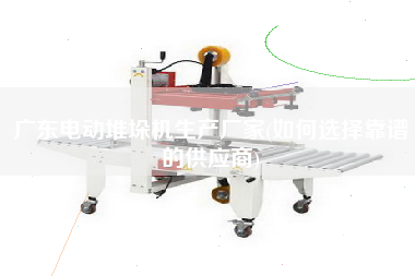 廣東電動(dòng)堆垛機(jī)生產(chǎn)廠家(如何選擇靠譜的供應(yīng)商)