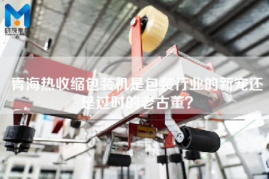 青海熱收縮包裝機(jī)是包裝行業(yè)的新寵還是過時(shí)的老古董？