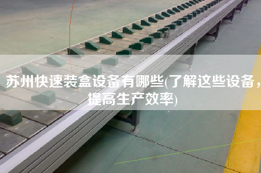 蘇州快速裝盒設備有哪些(了解這些設備，提高生產(chǎn)效率)