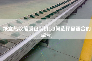 紙盒熱收縮膜包裝機(jī)(如何選擇z適合的型號)