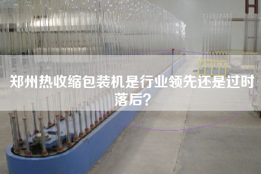 鄭州熱收縮包裝機(jī)是行業(yè)領(lǐng)先還是過時(shí)落后？