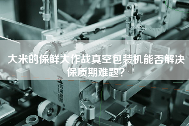 大米的保鮮大作戰(zhàn)真空包裝機(jī)能否解決保質(zhì)期難題？
