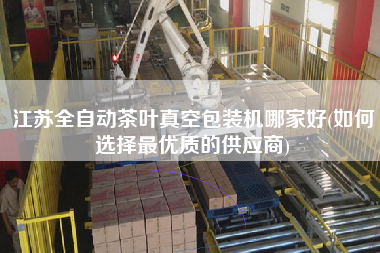 江蘇全自動茶葉真空包裝機哪家好(如何選擇z優(yōu)質(zhì)的供應(yīng)商)