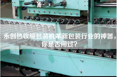 永創(chuàng)熱收縮包裝機革新包裝行業(yè)的神器，你是否用過？