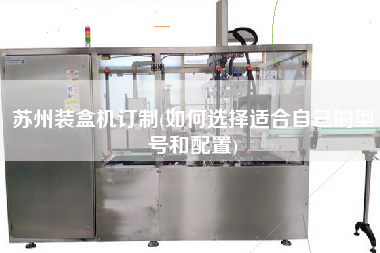 蘇州裝盒機(jī)訂制(如何選擇適合自己的型號和配置)