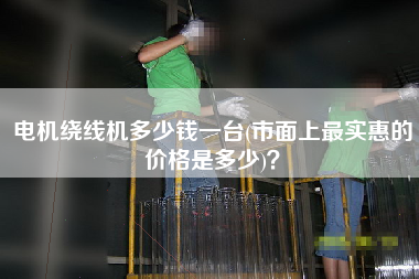 電機(jī)繞線機(jī)多少錢一臺(tái)(市面上z實(shí)惠的價(jià)格是多少)？